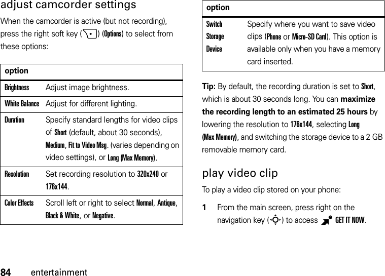 84entertainmentadjust camcorder settingsWhen the camcorder is active (but not recording), press the right soft key (+)(Options) to select from these options:Tip: By default, the recording duration is set to Short, which is about 30 seconds long. You can maximize the recording length to an estimated 25 hours by lowering the resolution to 176x144, selecting Long (Max Memory), and switching the storage device to a 2 GB removable memory card.play video clipTo play a video clip stored on your phone:  1From the main screen, press right on the navigation key (S) to access BGET IT NOW.optionBrightnessAdjust image brightness.White BalanceAdjust for different lighting.DurationSpecify standard lengths for video clips of Short (default, about 30 seconds), Medium, Fit to Video Msg. (varies depending on video settings), or Long (Max Memory).ResolutionSet recording resolution to 320x240 or 176x144. Color EffectsScroll left or right to select Normal, Antique, Black &amp; White, or Negative.Switch Storage DeviceSpecify where you want to save video clips (Phone or Micro-SD Card). This option is available only when you have a memory card inserted.option