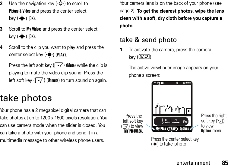 85entertainment2Use the navigation key (S) to scroll to Picture &amp; Video and press the center select key (s)(OK).3Scroll to My Videos and press the center select key (s)(OK).4Scroll to the clip you want to play and press the center select key (s)(PLAY).Press the left soft key (-)(Mute) while the clip is playing to mute the video clip sound. Press the left soft key (-)(Unmute) to turn sound on again.take photosYour phone has a 2 megapixel digital camera that can take photos at up to 1200 x 1600 pixels resolution. You can use camera mode when the slider is closed. You can take a photo with your phone and send it in a multimedia message to other wireless phone users.Your camera lens is on the back of your phone (see page 2). To get the clearest photos, wipe the lens clean with a soft, dry cloth before you capture a photo.take &amp; send photo  1To activate the camera, press the camera key (b).The active viewfinder image appears on your phone’s screen:1600x1200My PicsN0EV1X❙❙❙PTAKEPress the right soft key (+) to viewOptions menu.Press the left soft key(-) to view MY PICTURES.Press the center select key (s) to take photo.Options 