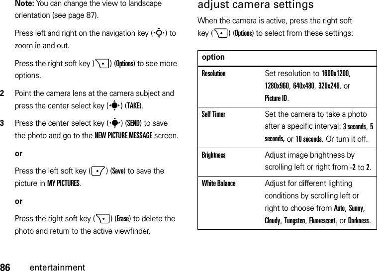 86entertainmentNote: You can change the view to landscape orientation (see page 87).Press left and right on the navigation key (S) to zoom in and out.Press the right soft key )+)(Options) to see more options.2Point the camera lens at the camera subject and press the center select key (s)(TAKE).3Press the center select key (s)(SEND) to save the photo and go to the NEW PICTURE MESSAGE screen.orPress the left soft key (-)(Save) to save the picture in MY PICTURES.orPress the right soft key (+)(Erase) to delete the photo and return to the active viewfinder.adjust camera settingsWhen the camera is active, press the right soft key (+)(Options) to select from these settings:optionResolutionSet resolution to 1600x1200, 1280x960, 640x480, 320x240, or Picture ID.Self TimerSet the camera to take a photo after a specific interval: 3 seconds, 5 seconds, or 10 seconds. Or turn it off.BrightnessAdjust image brightness by scrolling left or right from -2to 2.White BalanceAdjust for different lighting conditions by scrolling left or right to choose from Auto, Sunny, Cloudy, Tungsten, Fluorescent, or Darkness.