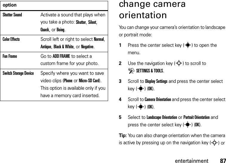 87entertainmentchange camera orientationYou can change your camera’s orientation to landscape or portrait mode:  1Press the center select key (s) to open the menu.2Use the navigation key (S) to scroll to DSETTINGS &amp; TOOLS.3Scroll to Display Settings and press the center select key (s)(OK).4Scroll to Camera Orientation and press the center select key (s)(OK).5Select to Landscape Orientation or Portrait Orientation and press the center select key (s)(OK).Tip: You can also change orientation when the camera is active by pressing up on the navigation key (S) or Shutter SoundActivate a sound that plays when you take a photo: Shutter, Silent, Quack, or Boing.Color EffectsScroll left or right to select Normal, Antique, Black &amp; White, or Negative.Fun FrameGo to ADD FRAME to select a custom frame for your photo.Switch Storage DeviceSpecify where you want to save video clips (Phone or Micro-SD Card). This option is available only if you have a memory card inserted.option