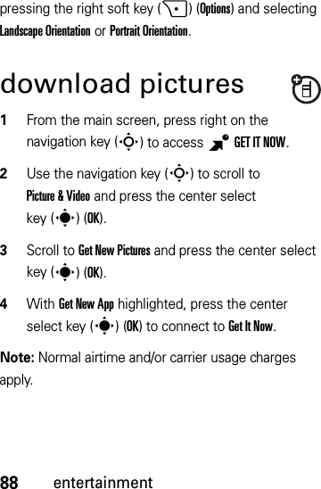 88entertainmentpressing the right soft key (+)(Options) and selecting Landscape Orientation or Portrait Orientation.download pictures  1From the main screen, press right on the navigation key (S) to access BGETITNOW.2Use the navigation key (S) to scroll to Picture &amp; Video and press the center select key (s)(OK).3Scroll to Get New Pictures and press the center select key (s)(OK).4With Get New App highlighted, press the center select key (s)(OK) to connect to Get It Now.Note: Normal airtime and/or carrier usage charges apply.