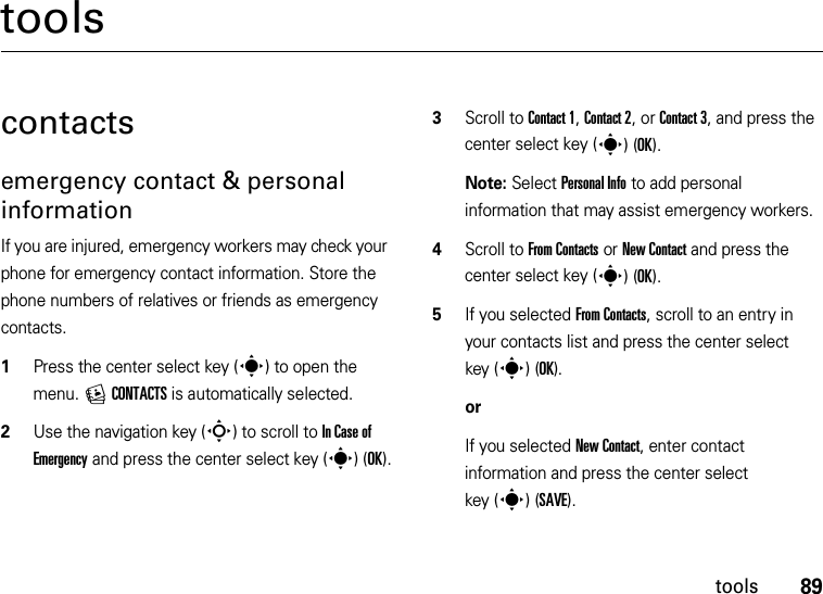 89toolstoolscontactsemergency contact &amp; personal informationIf you are injured, emergency workers may check your phone for emergency contact information. Store the phone numbers of relatives or friends as emergency contacts.  1Press the center select key (s) to open the menu. ECONTACTS is automatically selected.2Use the navigation key (S) to scroll to In Case of Emergency and press the center select key (s)(OK).3Scroll to Contact 1, Contact 2, or Contact 3, and press the center select key (s)(OK).Note: Select Personal Info to add personal information that may assist emergency workers.4Scroll to From Contacts or New Contact and press the center select key (s)(OK).5If you selected From Contacts, scroll to an entry in your contacts list and press the center select key (s)(OK).orIf you selected New Contact, enter contact information and press the center select key (s)(SAVE).