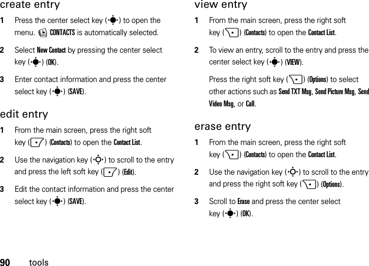 90toolscreate entry  1Press the center select key (s) to open the menu. ECONTACTS is automatically selected.2Select New Contact by pressing the center select key (s)(OK).3Enter contact information and press the center select key (s)(SAVE).edit entry  1From the main screen, press the right soft key (-)(Contacts) to open the Contact List.2Use the navigation key (S) to scroll to the entry and press the left soft key (-)(Edit).3Edit the contact information and press the center select key (s)(SAVE).view entry  1From the main screen, press the right soft key (+)(Contacts) to open the Contact List.2To view an entry, scroll to the entry and press the center select key (s)(VIEW).Press the right soft key (+)(Options) to select other actions such as Send TXT Msg, Send Picture Msg, Send Video Msg, or Call.erase entry  1From the main screen, press the right soft key (+)(Contacts) to open the Contact List.2Use the navigation key (S) to scroll to the entry and press the right soft key (+)(Options).3Scroll to Erase and press the center select key (s)(OK).