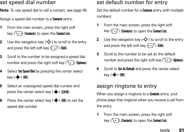 91toolsset speed dial numberNote: To use speed dial to call a contact, see page 46.Assign a speed dial number to a Contacts entry:  1From the main screen, press the right soft key (+)(Contacts) to open the Contact List.2Use the navigation key (S) to scroll to the entry and press the left soft key (-)(Edit).3Scroll to the number to be assigned a speed dial number and press the right soft key (+)(Options).4Select Set Speed Dial by pressing the center select key (s)(OK).5Select an unassigned speed dial number and press the center select key (s)(SAVE).6Press the center select key (s)(OK) to set the speed dial number.set default number for entrySet the default number for a Contacts entry with multiple numbers:  1From the main screen, press the right soft key (-)(Contacts) to open the Contact List.2Use the navigation key (S) to scroll to the entry and press the left soft key (-)(Edit).3Scroll to the number to be set as the default number and press the right soft key (+)(Options).4Scroll to Set As Default and press the center select key (s)(OK).assign ringtone to entryWhen you assign a ringtone to a Contacts entry, your phone plays that ringtone when you receive a call from the entry.  1From the main screen, press the right soft key (+)(Contacts) to open the Contact List.