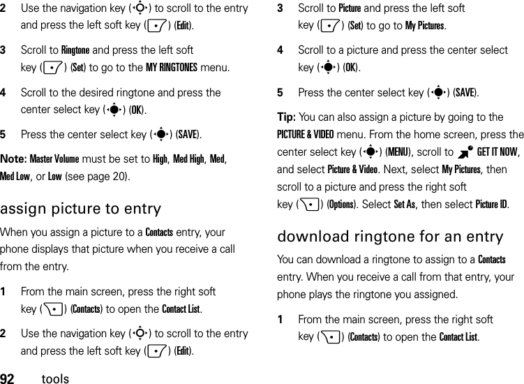 92tools2Use the navigation key (S) to scroll to the entry and press the left soft key (-)(Edit).3Scroll to Ringtone and press the left soft key (-)(Set) to go to the MY RINGTONES menu.4Scroll to the desired ringtone and press the center select key (s)(OK).5Press the center select key (s)(SAVE).Note: Master Volume must be set to High, Med High, Med, Med Low, or Low (see page 20).assign picture to entryWhen you assign a picture to a Contacts entry, your phone displays that picture when you receive a call from the entry.  1From the main screen, press the right soft key (+)(Contacts) to open the Contact List.2Use the navigation key (S) to scroll to the entry and press the left soft key (-)(Edit).3Scroll to Picture and press the left soft key (-)(Set) to go to My Pictures.4Scroll to a picture and press the center select key (s)(OK).5Press the center select key (s)(SAVE).Tip: You can also assign a picture by going to the PICTURE &amp; VIDEO menu. From the home screen, press the center select key (s)(MENU), scroll to BGETITNOW, and select Picture &amp; Video. Next, select My Pictures, then scroll to a picture and press the right soft key (+)(Options). Select Set As, then select Picture ID.download ringtone for an entryYou can download a ringtone to assign to a Contacts entry. When you receive a call from that entry, your phone plays the ringtone you assigned.  1From the main screen, press the right soft key (+)(Contacts) to open the Contact List.