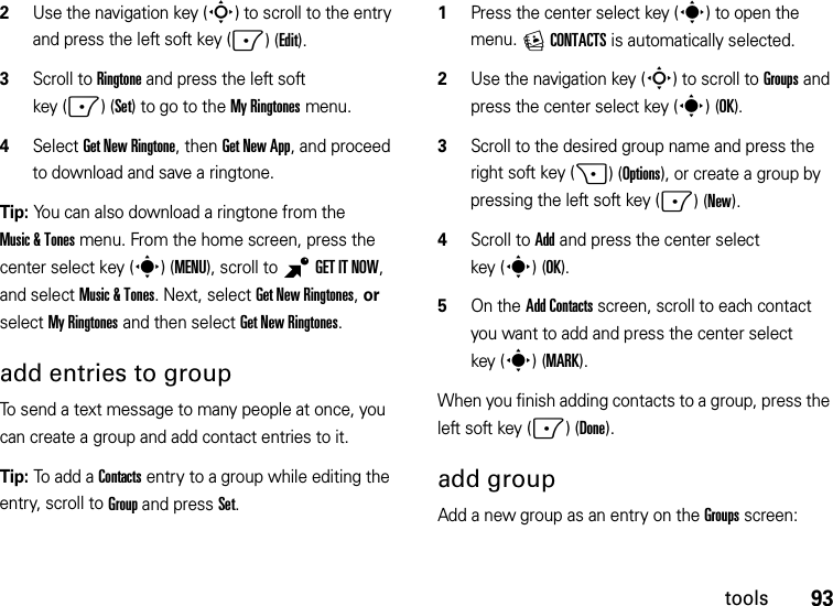 93tools2Use the navigation key (S) to scroll to the entry and press the left soft key (-)(Edit).3Scroll to Ringtone and press the left soft key (-)(Set) to go to the My Ringtones menu.4Select Get New Ringtone, then Get New App, and proceed to download and save a ringtone.Tip: You can also download a ringtone from the Music &amp; Tones menu. From the home screen, press the center select key (s)(MENU), scroll to BGETITNOW, and select Music &amp; Tones. Next, select Get New Ringtones, or select My Ringtones and then select Get New Ringtones.add entries to groupTo send a text message to many people at once, you can create a group and add contact entries to it.Tip: To add a Contacts entry to a group while editing the entry, scroll to Group and press Set.   1Press the center select key (s) to open the menu. ECONTACTS is automatically selected.2Use the navigation key (S) to scroll to Groups and press the center select key (s)(OK).3Scroll to the desired group name and press the right soft key (+)(Options), or create a group by pressing the left soft key (-)(New).4Scroll to Add and press the center select key (s)(OK).5On the Add Contacts screen, scroll to each contact you want to add and press the center select key (s)(MARK).When you finish adding contacts to a group, press the left soft key (-)(Done).add groupAdd a new group as an entry on the Groupsscreen: