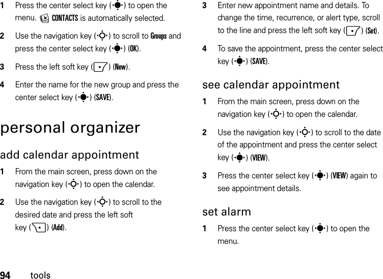 94tools  1Press the center select key (s) to open the menu. ECONTACTS is automatically selected.2Use the navigation key (S) to scroll to Groups and press the center select key (s)(OK).3Press the left soft key (-)(New).4Enter the name for the new group and press the center select key (s)(SAVE).personal organizeradd calendar appointment   1From the main screen, press down on the navigation key (S) to open the calendar.2Use the navigation key (S) to scroll to the desired date and press the left soft key (+)(Add).3Enter new appointment name and details. To change the time, recurrence, or alert type, scroll to the line and press the left soft key (-)(Set).4To save the appointment, press the center select key (s)(SAVE).see calendar appointment  1From the main screen, press down on the navigation key (S) to open the calendar.2Use the navigation key (S) to scroll to the date of the appointment and press the center select key (s)(VIEW).3Press the center select key (s)(VIEW) again to see appointment details.set alarm  1Press the center select key (s) to open the menu.