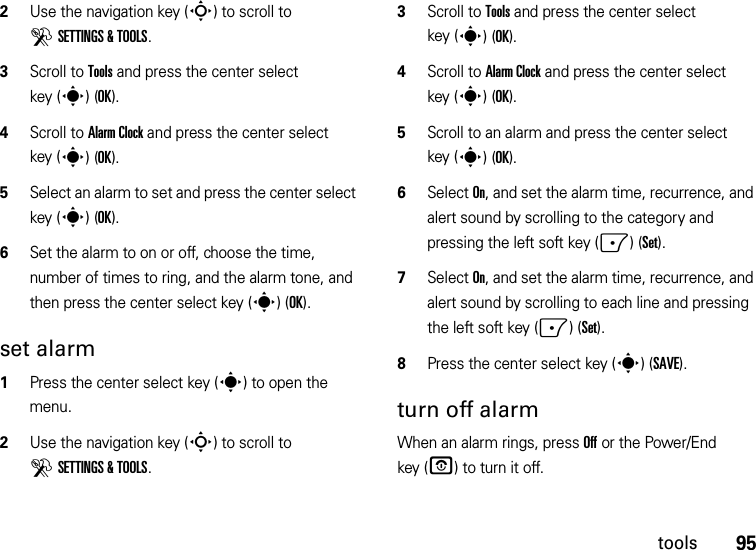 95tools2Use the navigation key (S) to scroll to DSETTINGS &amp; TOOLS.3Scroll to Tools and press the center select key (s)(OK).4Scroll to Alarm Clock and press the center select key (s)(OK).5Select an alarm to set and press the center select key (s)(OK).6Set the alarm to on or off, choose the time, number of times to ring, and the alarm tone, and then press the center select key (s)(OK).set alarm  1Press the center select key (s) to open the menu.2Use the navigation key (S) to scroll to DSETTINGS &amp; TOOLS.3Scroll to Tools and press the center select key (s)(OK).4Scroll to Alarm Clock and press the center select key (s)(OK).5Scroll to an alarm and press the center select key (s)(OK).6Select On, and set the alarm time, recurrence, and alert sound by scrolling to the category and pressing the left soft key (-)(Set).7Select On, and set the alarm time, recurrence, and alert sound by scrolling to each line and pressing the left soft key (-)(Set).8Press the center select key (s)(SAVE).turn off alarmWhen an alarm rings, press Off or the Power/End key (O) to turn it off.