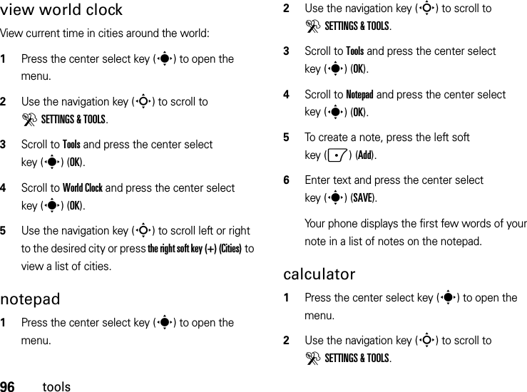 96toolsview world clockView current time in cities around the world:  1Press the center select key (s) to open the menu.2Use the navigation key (S) to scroll to DSETTINGS &amp; TOOLS.3Scroll to Tools and press the center select key (s)(OK).4Scroll to World Clock and press the center select key (s)(OK).5Use the navigation key (S) to scroll left or right to the desired city or press the right soft key (+) (Cities) to view a list of cities.notepad  1Press the center select key (s) to open the menu.2Use the navigation key (S) to scroll to DSETTINGS &amp; TOOLS.3Scroll to Tools and press the center select key (s)(OK).4Scroll to Notepad and press the center select key (s)(OK).5To create a note, press the left soft key (-)(Add).6Enter text and press the center select key (s)(SAVE).Your phone displays the first few words of your note in a list of notes on the notepad.calculator  1Press the center select key (s) to open the menu.2Use the navigation key (S) to scroll to DSETTINGS &amp; TOOLS.