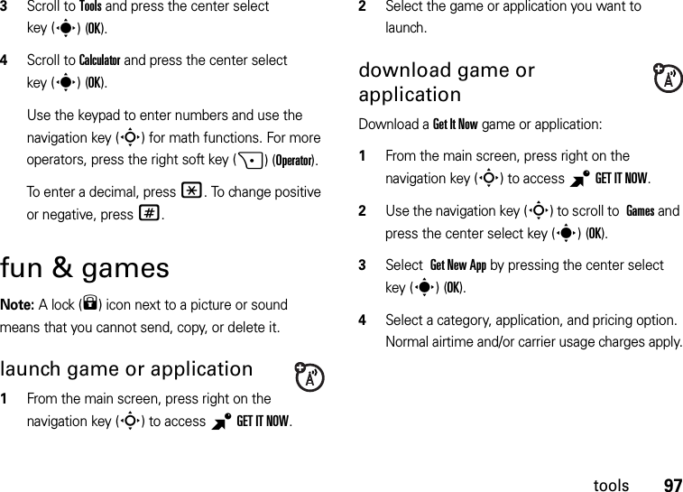 97tools3Scroll to Tools and press the center select key (s)(OK).4Scroll to Calculator and press the center select key (s)(OK).Use the keypad to enter numbers and use the navigation key (S) for math functions. For more operators, press the right soft key (+)(Operator).To enter a decimal, press *. To change positive or negative, press #.fun &amp; gamesNote: A lock (9) icon next to a picture or sound means that you cannot send, copy, or delete it.launch game or application  1From the main screen, press right on the navigation key (S) to access BGETITNOW.2Select the game or application you want to launch.download game or applicationDownload a Get It Now game or application:  1From the main screen, press right on the navigation key (S) to access BGETITNOW.2Use the navigation key (S) to scroll to Games and press the center select key (s)(OK).3Select Get New App by pressing the center select key (s)(OK).4Select a category, application, and pricing option. Normal airtime and/or carrier usage charges apply.