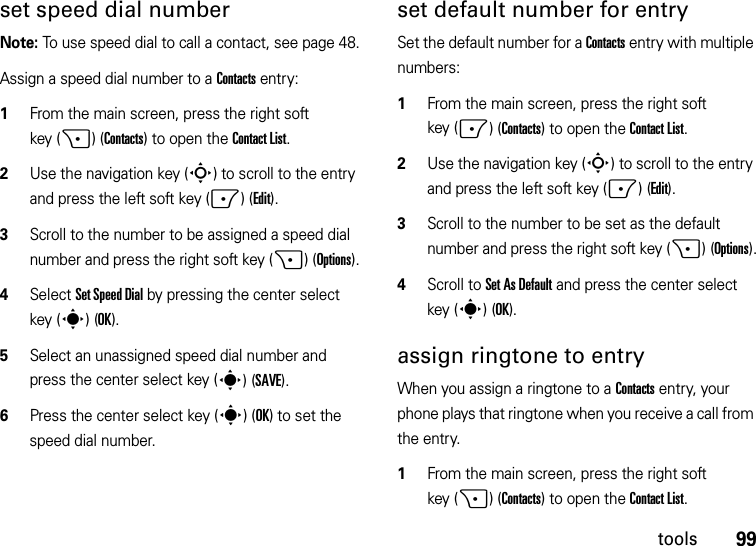 99toolsset speed dial numberNote: To use speed dial to call a contact, see page 48.Assign a speed dial number to a Contacts entry:  1From the main screen, press the right soft key (+)(Contacts) to open the Contact List.2Use the navigation key (S) to scroll to the entry and press the left soft key (-)(Edit).3Scroll to the number to be assigned a speed dial number and press the right soft key (+)(Options).4Select Set Speed Dial by pressing the center select key (s)(OK).5Select an unassigned speed dial number and press the center select key (s)(SAVE).6Press the center select key (s)(OK) to set the speed dial number.set default number for entrySet the default number for a Contacts entry with multiple numbers:  1From the main screen, press the right soft key (-)(Contacts) to open the Contact List.2Use the navigation key (S) to scroll to the entry and press the left soft key (-)(Edit).3Scroll to the number to be set as the default number and press the right soft key (+)(Options).4Scroll to Set As Default and press the center select key (s)(OK).assign ringtone to entryWhen you assign a ringtone to a Contacts entry, your phone plays that ringtone when you receive a call from the entry.  1From the main screen, press the right soft key (+)(Contacts) to open the Contact List.