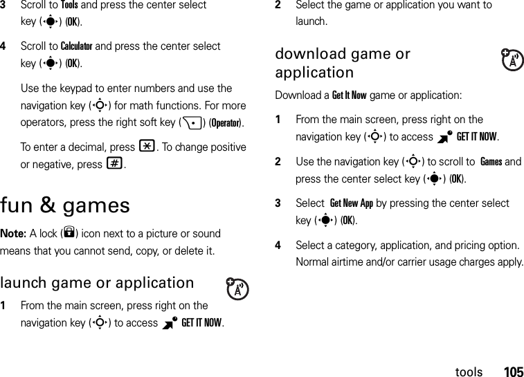 105tools3Scroll to Tools and press the center select key (s)(OK).4Scroll to Calculator and press the center select key (s)(OK).Use the keypad to enter numbers and use the navigation key (S) for math functions. For more operators, press the right soft key (+)(Operator).To enter a decimal, press *. To change positive or negative, press #.fun &amp; gamesNote: A lock (9) icon next to a picture or sound means that you cannot send, copy, or delete it.launch game or application  1From the main screen, press right on the navigation key (S) to access BGETITNOW.2Select the game or application you want to launch.download game or applicationDownload a Get It Now game or application:  1From the main screen, press right on the navigation key (S) to access BGETITNOW.2Use the navigation key (S) to scroll to Games and press the center select key (s)(OK).3Select Get New App by pressing the center select key (s)(OK).4Select a category, application, and pricing option. Normal airtime and/or carrier usage charges apply.