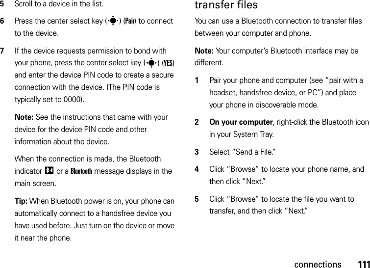 111connections5Scroll to a device in the list.6Press the center select key (s)(Pair) to connect to the device.7If the device requests permission to bond with your phone, press the center select key (s)(YES) and enter the device PIN code to create a secure connection with the device. (The PIN code is typically set to 0000).Note: See the instructions that came with your device for the device PIN code and other information about the device.When the connection is made, the Bluetooth indicatorI or a Bluetooth message displays in the main screen.Tip: When Bluetooth power is on, your phone can automatically connect to a handsfree device you have used before. Just turn on the device or move it near the phone.transfer filesYou can use a Bluetooth connection to transfer files between your computer and phone. Note: Your computer’s Bluetooth interface may be different.  1Pair your phone and computer (see “pair with a headset, handsfree device, or PC”) and place your phone in discoverable mode.2 On your computer, right-click the Bluetooth icon in your System Tray.3Select “Send a File.”4Click “Browse” to locate your phone name, and then click “Next.”5Click “Browse” to locate the file you want to transfer, and then click “Next.”