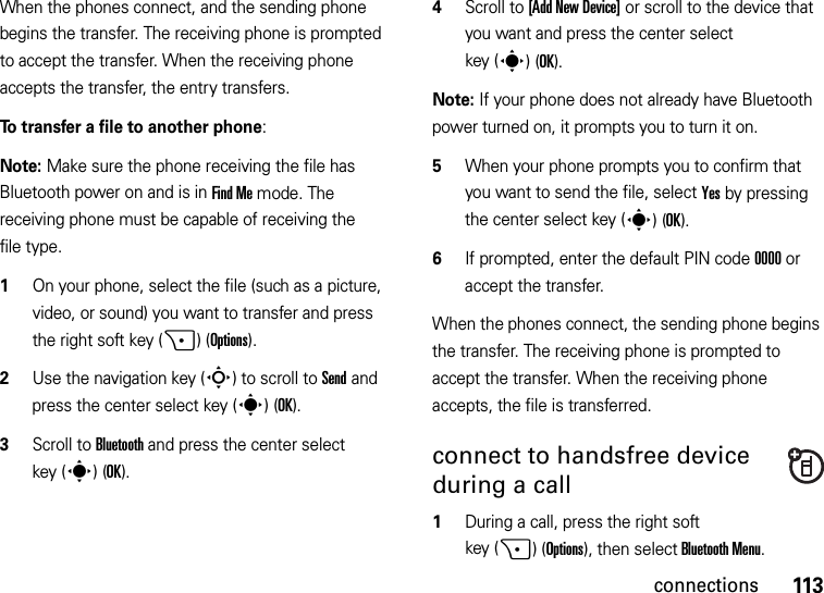 113connectionsWhen the phones connect, and the sending phone begins the transfer. The receiving phone is prompted to accept the transfer. When the receiving phone accepts the transfer, the entry transfers. To transfer a file to another phone:Note: Make sure the phone receiving the file has Bluetooth power on and is in Find Me mode. The receiving phone must be capable of receiving the file type.  1On your phone, select the file (such as a picture, video, or sound) you want to transfer and press the right soft key (+)(Options).2Use the navigation key (S) to scroll to Send and press the center select key (s)(OK).3Scroll to Bluetooth and press the center select key (s)(OK).4Scroll to [Add New Device] or scroll to the device that you want and press the center select key (s)(OK).Note: If your phone does not already have Bluetooth power turned on, it prompts you to turn it on.5When your phone prompts you to confirm that you want to send the file, select Yes by pressing the center select key (s)(OK).6If prompted, enter the default PIN code 0000 or accept the transfer.When the phones connect, the sending phone begins the transfer. The receiving phone is prompted to accept the transfer. When the receiving phone accepts, the file is transferred. connect to handsfree device during a call  1During a call, press the right soft key (+)(Options), then select Bluetooth Menu.