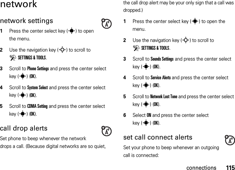 115connectionsnetworknetwork settings  1Press the center select key (s) to open the menu.2Use the navigation key (S) to scroll to DSETTINGS &amp; TOOLS.3Scroll to Phone Settings and press the center select key (s)(OK).4Scroll to System Select and press the center select key (s)(OK).5Scroll to CDMA Setting and press the center select key (s)(OK).call drop alertsSet phone to beep whenever the network drops a call. (Because digital networks are so quiet, the call drop alert may be your only sign that a call was dropped.)  1Press the center select key (s) to open the menu.2Use the navigation key (S) to scroll to DSETTINGS &amp; TOOLS.3Scroll to Sounds Settings and press the center select key (s)(OK).4Scroll to Service Alerts and press the center select key (s)(OK).5Scroll to Network Lost Tone and press the center select key (s)(OK).6Select ON and press the center select key (s)(OK).set call connect alertsSet your phone to beep whenever an outgoing call is connected: