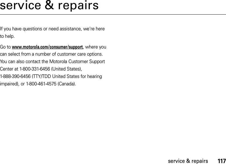 117service &amp; repairsservice &amp; repairsIf you have questions or need assistance, we&apos;re here to help.Go to www.motorola.com/consumer/support, where you can select from a number of customer care options. You can also contact the Motorola Customer Support Center at 1-800-331-6456 (United States), 1-888-390-6456 (TTY/TDD United States for hearing impaired), or 1-800-461-4575 (Canada).