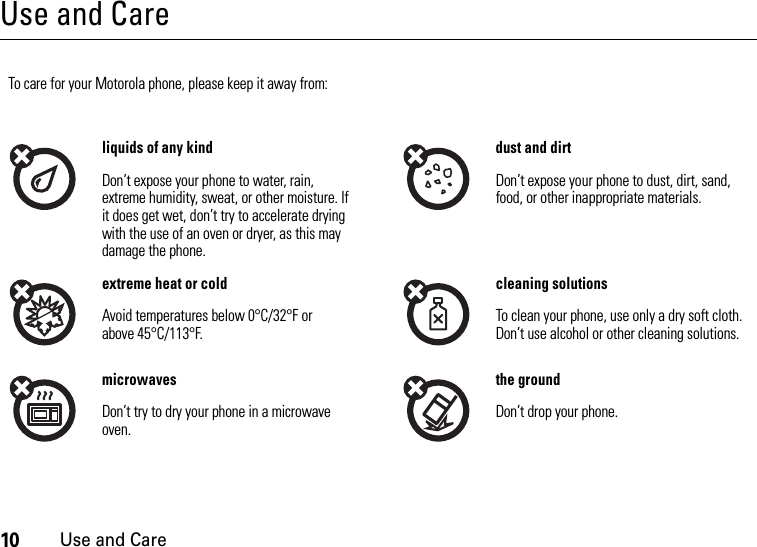 10Use and CareUse and CareUse and CareTo care for your Motorola phone, please keep it away from:liquids of any kind dust and dirtDon’t expose your phone to water, rain, extreme humidity, sweat, or other moisture. If it does get wet, don’t try to accelerate drying with the use of an oven or dryer, as this may damage the phone.Don’t expose your phone to dust, dirt, sand, food, or other inappropriate materials.extreme heat or cold cleaning solutionsAvoid temperatures below 0°C/32°F or above 45°C/113°F.To clean your phone, use only a dry soft cloth. Don’t use alcohol or other cleaning solutions.microwaves the groundDon’t try to dry your phone in a microwave oven.Don’t drop your phone.