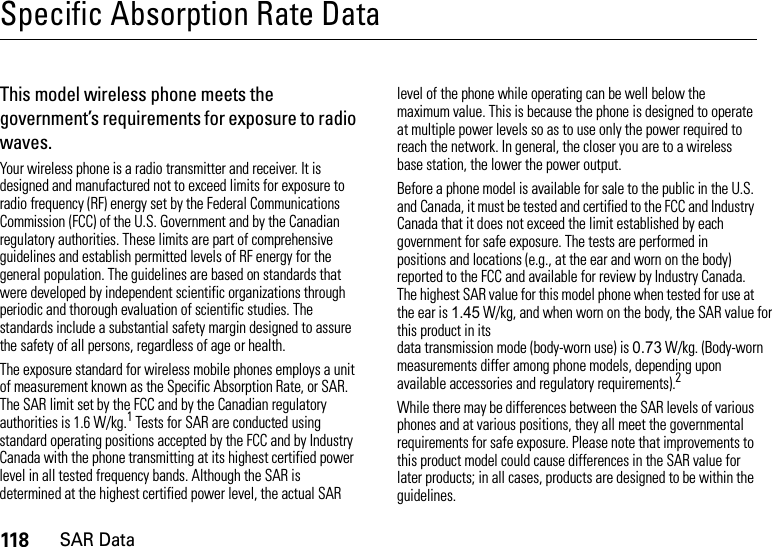 118SAR DataSpecific Absorption Rate DataSAR DataThis model wireless phone meets the government’s requirements for exposure to radio waves.Your wireless phone is a radio transmitter and receiver. It is designed and manufactured not to exceed limits for exposure to radio frequency (RF) energy set by the Federal Communications Commission (FCC) of the U.S. Government and by the Canadian regulatory authorities. These limits are part of comprehensive guidelines and establish permitted levels of RF energy for the general population. The guidelines are based on standards that were developed by independent scientific organizations through periodic and thorough evaluation of scientific studies. The standards include a substantial safety margin designed to assure the safety of all persons, regardless of age or health.The exposure standard for wireless mobile phones employs a unit of measurement known as the Specific Absorption Rate, or SAR. The SAR limit set by the FCC and by the Canadian regulatory authorities is 1.6 W/kg.1 Tests for SAR are conducted using standard operating positions accepted by the FCC and by Industry Canada with the phone transmitting at its highest certified power level in all tested frequency bands. Although the SAR is determined at the highest certified power level, the actual SAR level of the phone while operating can be well below the maximum value. This is because the phone is designed to operate at multiple power levels so as to use only the power required to reach the network. In general, the closer you are to a wireless base station, the lower the power output.Before a phone model is available for sale to the public in the U.S. and Canada, it must be tested and certified to the FCC and Industry Canada that it does not exceed the limit established by each government for safe exposure. The tests are performed in positions and locations (e.g., at the ear and worn on the body) reported to the FCC and available for review by Industry Canada. The highest SAR value for this model phone when tested for use at the ear is 1.45 W/kg, and when worn on the body, the SAR value for this product in its data transmission mode (body-worn use) is 0.73 W/kg. (Body-worn measurements differ among phone models, depending upon available accessories and regulatory requirements).2While there may be differences between the SAR levels of various phones and at various positions, they all meet the governmental requirements for safe exposure. Please note that improvements to this product model could cause differences in the SAR value for later products; in all cases, products are designed to be within the guidelines.