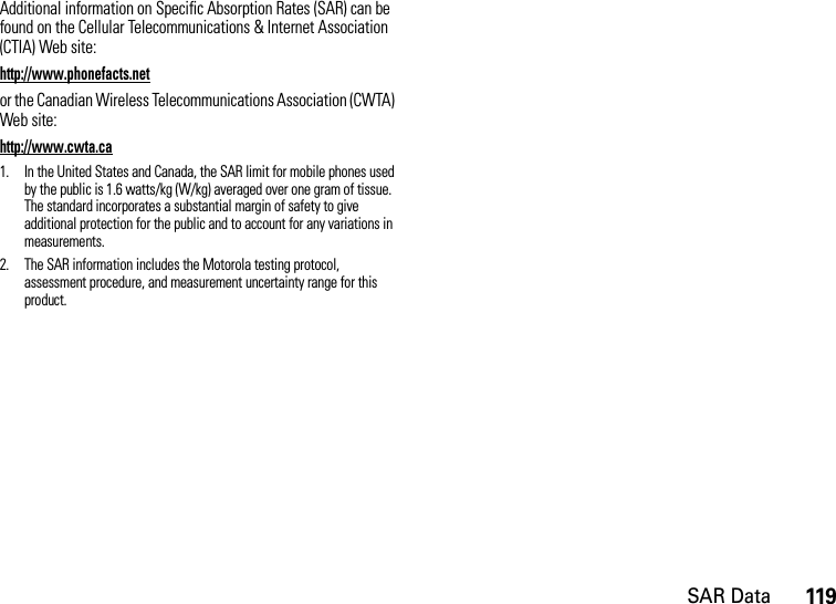 SAR Data119Additional information on Specific Absorption Rates (SAR) can be found on the Cellular Telecommunications &amp; Internet Association (CTIA) Web site:http://www.phonefacts.netor the Canadian Wireless Telecommunications Association (CWTA) Web site:http://www.cwta.ca1. In the United States and Canada, the SAR limit for mobile phones used by the public is 1.6 watts/kg (W/kg) averaged over one gram of tissue. The standard incorporates a substantial margin of safety to give additional protection for the public and to account for any variations in measurements.2. The SAR information includes the Motorola testing protocol, assessment procedure, and measurement uncertainty range for this product.