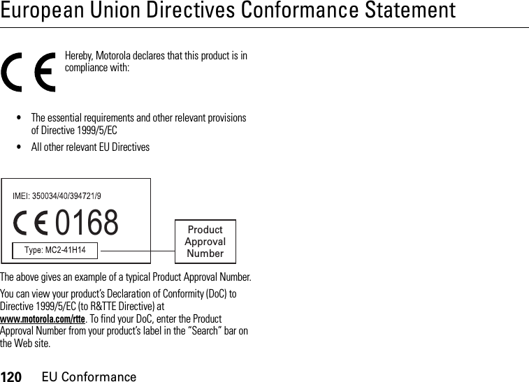 120EU ConformanceEuropean Union Directives Conformance StatementEU ConformanceHereby, Motorola declares that this product is in compliance with:•The essential requirements and other relevant provisions of Directive 1999/5/EC•All other relevant EU DirectivesThe above gives an example of a typical Product Approval Number.You can view your product’s Declaration of Conformity (DoC) to Directive 1999/5/EC (to R&amp;TTE Directive) at www.motorola.com/rtte. To find your DoC, enter the Product Approval Number from your product’s label in the “Search” bar on the Web site.0168 Product Approval Number