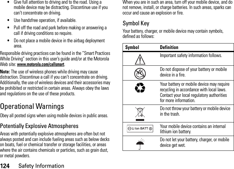 124Safety Information•Give full attention to driving and to the road. Using a mobile device may be distracting. Discontinue use if you can’t concentrate on driving.•Use handsfree operation, if available.•Pull off the road and park before making or answering a call if driving conditions so require.•Do not place a mobile device in the airbag deployment area.Responsible driving practices can be found in the “Smart Practices While Driving” section in this user’s guide and/or at the Motorola Web site: www.motorola.com/callsmart.Note: The use of wireless phones while driving may cause distraction. Discontinue a call if you can’t concentrate on driving. Additionally, the use of wireless devices and their accessories may be prohibited or restricted in certain areas. Always obey the laws and regulations on the use of these products.Operational WarningsObey all posted signs when using mobile devices in public areas.Potentially Explosive AtmospheresAreas with potentially explosive atmospheres are often but not always posted and can include fueling areas such as below decks on boats, fuel or chemical transfer or storage facilities, or areas where the air contains chemicals or particles, such as grain dust, or metal powders.When you are in such an area, turn off your mobile device, and do not remove, install, or charge batteries. In such areas, sparks can occur and cause an explosion or fire.Symbol KeyYour battery, charger, or mobile device may contain symbols, defined as follows:Symbol DefinitionImportant safety information follows.Do not dispose of your battery or mobile device in a fire.Your battery or mobile device may require recycling in accordance with local laws. Contact your local regulatory authorities for more information.Do not throw your battery or mobile device in the trash.Your mobile device contains an internal lithium ion battery.Do not let your battery, charger, or mobile device get wet.032374o032376o032375o032378oLi Ion BATT