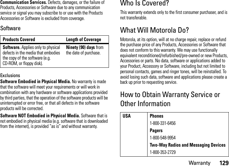 Warranty129Communication Services. Defects, damages, or the failure of Products, Accessories or Software due to any communication service or signal you may subscribe to or use with the Products Accessories or Software is excluded from coverage.SoftwareExclusionsSoftware Embodied in Physical Media. No warranty is made that the software will meet your requirements or will work in combination with any hardware or software applications provided by third parties, that the operation of the software products will be uninterrupted or error free, or that all defects in the software products will be corrected.Software NOT Embodied in Physical Media. Software that is not embodied in physical media (e.g. software that is downloaded from the internet), is provided “as is” and without warranty.Who Is Covered?This warranty extends only to the first consumer purchaser, and is not transferable.What Will Motorola Do?Motorola, at its option, will at no charge repair, replace or refund the purchase price of any Products, Accessories or Software that does not conform to this warranty. We may use functionally equivalent reconditioned/refurbished/pre-owned or new Products, Accessories or parts. No data, software or applications added to your Product, Accessory or Software, including but not limited to personal contacts, games and ringer tones, will be reinstalled. To avoid losing such data, software and applications please create a back up prior to requesting service.How to Obtain Warranty Service or Other InformationProducts Covered Length of CoverageSoftware. Applies only to physical defects in the media that embodies the copy of the software (e.g. CD-ROM, or floppy disk).Ninety (90) days from the date of purchase.USA Phones1-800-331-6456Pagers1-800-548-9954Two-Way Radios and Messaging Devices1-800-353-2729