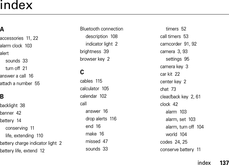 index137indexAaccessories  11, 22alarm clock  103alertsounds  33turn off  21answer a call  16attach a number  55Bbacklight  38banner  42battery  14conserving  11life, extending  110battery charge indicator light  2battery life, extend  12Bluetooth connectiondescription  108indicator light  2brightness  39browser key  2Ccables  115calculator  105calendar  102callanswer  16drop alerts  116end  16make  16missed  47sounds  33timers  52call timers  53camcorder  91, 92camera  3, 93settings  95camera key  3car kit  22center key  2chat  73clear/back key  2, 61clock  42alarm  103alarm, set  103alarm, turn off  104world  104codes  24, 25conserve battery  11