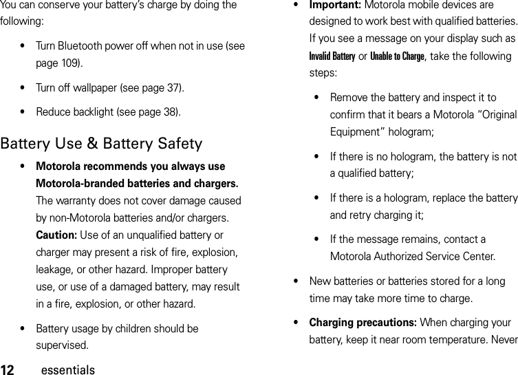 12essentialsYou can conserve your battery’s charge by doing the following:•Turn Bluetooth power off when not in use (see page 109).•Turn off wallpaper (see page 37).•Reduce backlight (see page 38).Battery Use &amp; Battery Safety• Motorola recommends you always use Motorola-branded batteries and chargers. The warranty does not cover damage caused by non-Motorola batteries and/or chargers. Caution: Use of an unqualified battery or charger may present a risk of fire, explosion, leakage, or other hazard. Improper battery use, or use of a damaged battery, may result in a fire, explosion, or other hazard.•Battery usage by children should be supervised.• Important: Motorola mobile devices are designed to work best with qualified batteries. If you see a message on your display such as Invalid Battery or Unable to Charge, take the following steps:•Remove the battery and inspect it to confirm that it bears a Motorola “Original Equipment” hologram;•If there is no hologram, the battery is not a qualified battery;•If there is a hologram, replace the battery and retry charging it;•If the message remains, contact a Motorola Authorized Service Center.•New batteries or batteries stored for a long time may take more time to charge.• Charging precautions: When charging your battery, keep it near room temperature. Never 