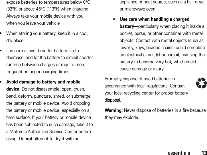 13essentialsexpose batteries to temperatures below 0°C (32°F) or above 45°C (113°F) when charging. Always take your mobile device with you when you leave your vehicle•When storing your battery, keep it in a cool, dry place.•It is normal over time for battery life to decrease, and for the battery to exhibit shorter runtime between charges or require more frequent or longer charging times.• Avoid damage to battery and mobile device. Do not disassemble, open, crush, bend, deform, puncture, shred, or submerge the battery or mobile device. Avoid dropping the battery or mobile device, especially on a hard surface. If your battery or mobile device has been subjected to such damage, take it to a Motorola Authorized Service Center before using. Do not attempt to dry it with an appliance or heat source, such as a hair dryer or microwave oven.• Use care when handling a charged battery—particularly when placing it inside a pocket, purse, or other container with metal objects. Contact with metal objects (such as jewelry, keys, beaded chains) could complete an electrical circuit (short circuit), causing the battery to become very hot, which could cause damage or injury.Promptly dispose of used batteries in accordance with local regulations. Contact your local recycling center for proper battery disposal.Warning: Never dispose of batteries in a fire because they may explode.