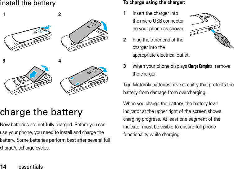 14essentialsinstall the battery charge the batteryNew batteries are not fully charged. Before you can use your phone, you need to install and charge the battery. Some batteries perform best after several full charge/discharge cycles.To charge using the charger:  1Insert the charger into the micro-USB connector on your phone as shown.2Plug the other end of the charger into the appropriate electrical outlet.3When your phone displays Charge Complete, remove the charger.Tip: Motorola batteries have circuitry that protects the battery from damage from overcharging.When you charge the battery, the battery level indicator at the upper right of the screen shows charging progress. At least one segment of the indicator must be visible to ensure full phone functionality while charging.1234