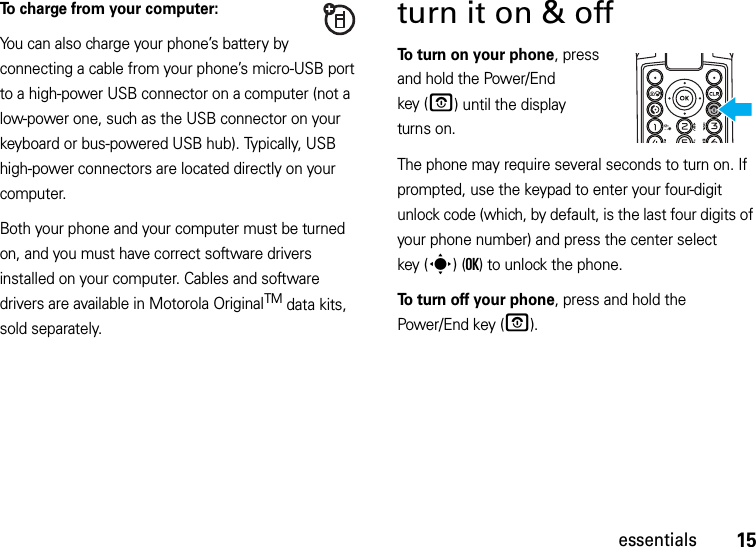 15essentialsTo charge from your computer:You can also charge your phone’s battery by connecting a cable from your phone’s micro-USB port to a high-power USB connector on a computer (not a low-power one, such as the USB connector on your keyboard or bus-powered USB hub). Typically, USB high-power connectors are located directly on your computer.Both your phone and your computer must be turned on, and you must have correct software drivers installed on your computer. Cables and software drivers are available in Motorola OriginalTM data kits, sold separately.turn it on &amp; off To turn on your phone, press and hold the Power/End key (O) until the display turns on.The phone may require several seconds to turn on. If prompted, use the keypad to enter your four-digit unlock code (which, by default, is the last four digits of your phone number) and press the center select key (s)(OK) to unlock the phone.To turn off your phone, press and hold the Power/End key (O).