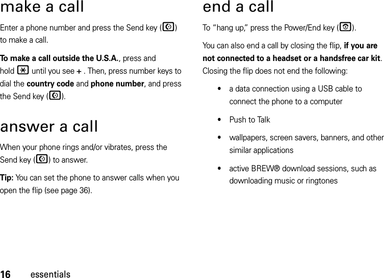 16essentialsmake a callEnter a phone number and press the Send key (N) to make a call.To make a call outside the U.S.A., press and hold* until you see + . Then, press number keys to dial the country code and phone number, and press the Send key (N).answer a callWhen your phone rings and/or vibrates, press the Send key (N) to answer.Tip: You can set the phone to answer calls when you open the flip (see page 36).end a callTo “hang up,” press the Power/End key (O).You can also end a call by closing the flip, if you are not connected to a headset or a handsfree car kit. Closing the flip does not end the following:•a data connection using a USB cable to connect the phone to a computer•Push to Talk•wallpapers, screen savers, banners, and other similar applications•active BREW® download sessions, such as downloading music or ringtones