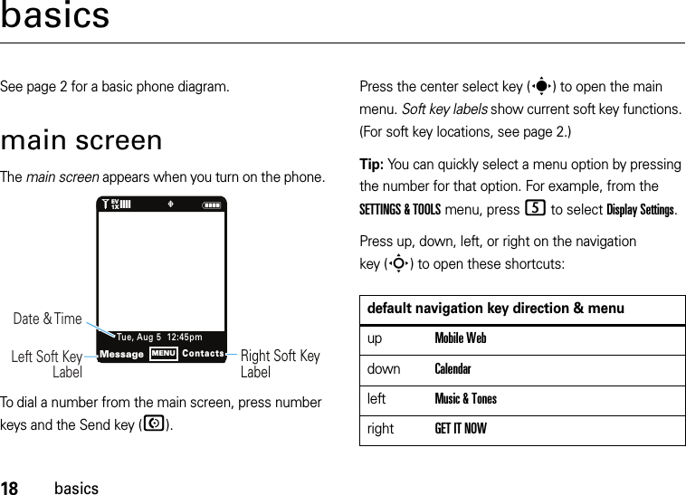 18basicsbasicsSee page 2 for a basic phone diagram.main screenThe main screen appears when you turn on the phone.To dial a number from the main screen, press number keys and the Send key (N).Press the center select key (s) to open the main menu. Soft key labels show current soft key functions. (For soft key locations, see page 2.)Tip: You can quickly select a menu option by pressing the number for that option. For example, from the SETTINGS &amp; TOOLS menu, press 5 to select Display Settings.Press up, down, left, or right on the navigation key (S) to open these shortcuts:N1❙❙❙❙   ò1XEVRight Soft Key LabelDate &amp; Time   Left Soft Key LabelMessageContactsTue, Aug 5  12:45pmMENUdefault navigation key direction &amp; menuupMobile WebdownCalendarleftMusic &amp; TonesrightGET IT NOW