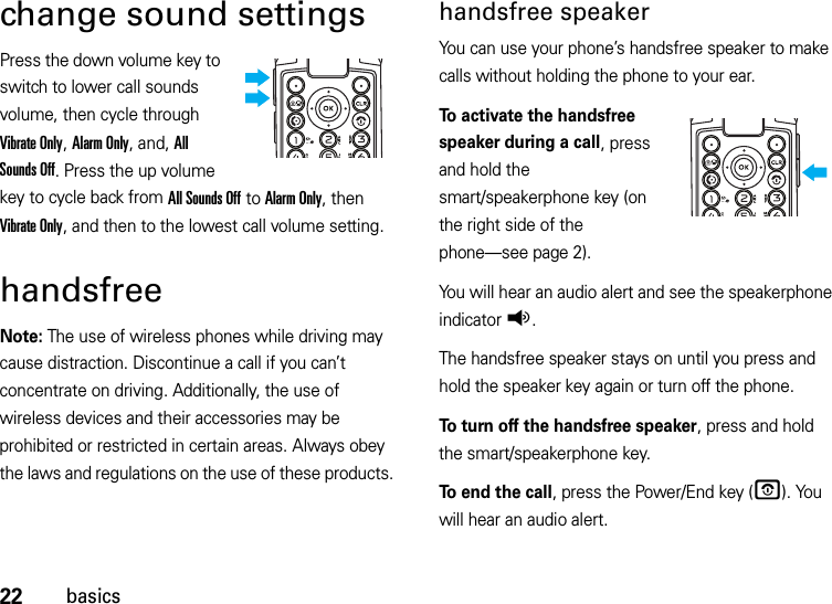 22basicschange sound settingsPress the down volume key to switch to lower call sounds volume, then cycle through Vibrate Only, Alarm Only, and, All Sounds Off. Press the up volume key to cycle back from All Sounds Off to Alarm Only, then Vibrate Only, and then to the lowest call volume setting.handsfreeNote: The use of wireless phones while driving may cause distraction. Discontinue a call if you can’t concentrate on driving. Additionally, the use of wireless devices and their accessories may be prohibited or restricted in certain areas. Always obey the laws and regulations on the use of these products. handsfree speakerYou can use your phone’s handsfree speaker to make calls without holding the phone to your ear.To activate the handsfree speaker during a call, press and hold the smart/speakerphone key (on the right side of the phone—see page 2).You will hear an audio alert and see the speakerphone indicatorq.The handsfree speaker stays on until you press and hold the speaker key again or turn off the phone.To turn off the handsfree speaker, press and hold the smart/speakerphone key.To end the call, press the Power/End key (O). You will hear an audio alert.