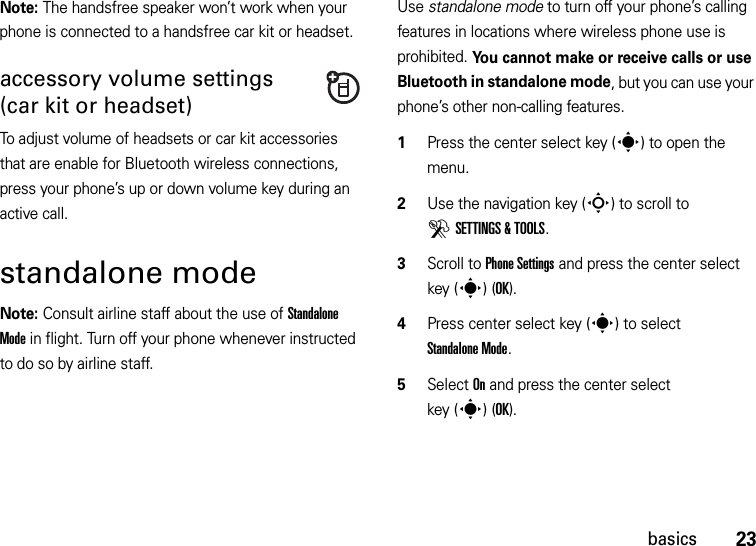 23basicsNote: The handsfree speaker won’t work when your phone is connected to a handsfree car kit or headset.accessory volume settings (car kit or headset)To adjust volume of headsets or car kit accessories that are enable for Bluetooth wireless connections, press your phone’s up or down volume key during an active call.standalone modeNote: Consult airline staff about the use of Standalone Mode in flight. Turn off your phone whenever instructed to do so by airline staff.Use standalone mode to turn off your phone’s calling features in locations where wireless phone use is prohibited. You cannot make or receive calls or use Bluetooth in standalone mode, but you can use your phone’s other non-calling features.  1Press the center select key (s) to open the menu.2Use the navigation key (S) to scroll to DSETTINGS &amp; TOOLS.3Scroll to Phone Settings and press the center select key (s)(OK).4Press center select key (s) to select Standalone Mode.5Select On and press the center select key (s)(OK).