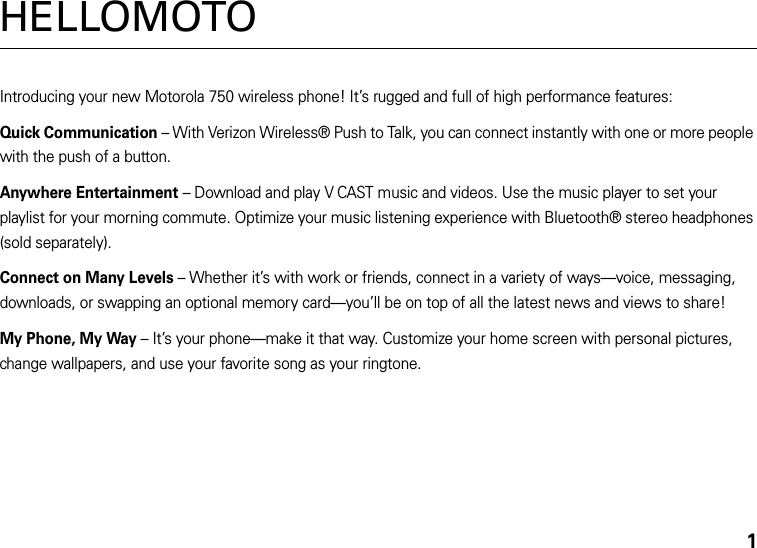 1HELLOMOTOIntroducing your new Motorola 750 wireless phone! It’s rugged and full of high performance features:Quick Communication – With Verizon Wireless® Push to Talk, you can connect instantly with one or more people with the push of a button.Anywhere Entertainment – Download and play V CAST music and videos. Use the music player to set your playlist for your morning commute. Optimize your music listening experience with Bluetooth® stereo headphones (sold separately).Connect on Many Levels – Whether it’s with work or friends, connect in a variety of ways—voice, messaging, downloads, or swapping an optional memory card—you’ll be on top of all the latest news and views to share! My Phone, My Way – It’s your phone—make it that way. Customize your home screen with personal pictures, change wallpapers, and use your favorite song as your ringtone.