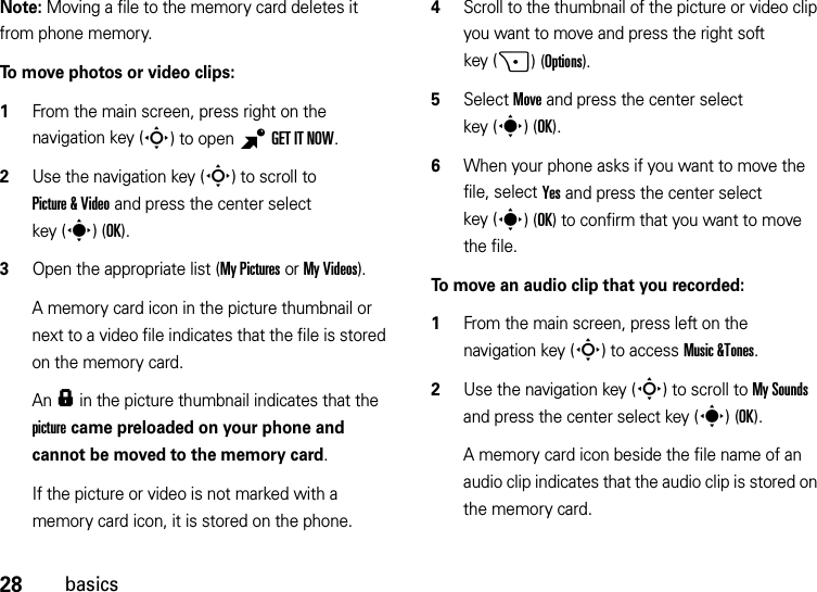 28basicsNote: Moving a file to the memory card deletes it from phone memory.To move photos or video clips:  1From the main screen, press right on the navigation key (S) to open BGETITNOW.2Use the navigation key (S) to scroll to Picture &amp; Video and press the center select key (s)(OK).3Open the appropriate list (My Pictures or My Videos).A memory card icon in the picture thumbnail or next to a video file indicates that the file is stored on the memory card.An f in the picture thumbnail indicates that the picture came preloaded on your phone and cannot be moved to the memory card.If the picture or video is not marked with a memory card icon, it is stored on the phone.4Scroll to the thumbnail of the picture or video clip you want to move and press the right soft key (+)(Options).5Select Move and press the center select key (s)(OK).6When your phone asks if you want to move the file, select Yes and press the center select key (s)(OK) to confirm that you want to move the file.To move an audio clip that you recorded:  1From the main screen, press left on the navigation key (S) to access Music &amp;Tones.2Use the navigation key (S) to scroll to My Sounds and press the center select key (s)(OK).A memory card icon beside the file name of an audio clip indicates that the audio clip is stored on the memory card.