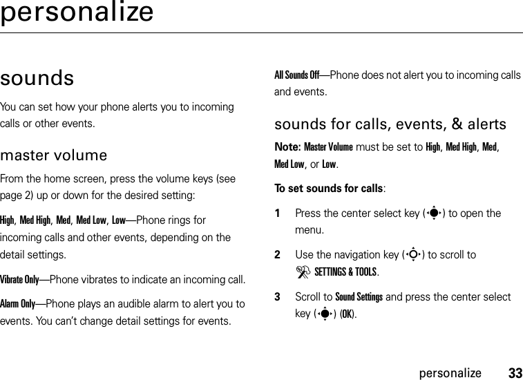 33personalizepersonalizesoundsYou can set how your phone alerts you to incoming calls or other events.master volumeFrom the home screen, press the volume keys (see page 2) up or down for the desired setting:High, Med High, Med, Med Low, Low—Phone rings for incoming calls and other events, depending on the detail settings.Vibrate Only—Phone vibrates to indicate an incoming call. Alarm Only—Phone plays an audible alarm to alert you to events. You can’t change detail settings for events.All Sounds Off—Phone does not alert you to incoming calls and events.sounds for calls, events, &amp; alertsNote: Master Volume must be set to High, Med High, Med, Med Low, or Low.To set sounds for calls:  1Press the center select key (s) to open the menu.2Use the navigation key (S) to scroll to DSETTINGS &amp; TOOLS.3Scroll to Sound Settings and press the center select key (s)(OK).