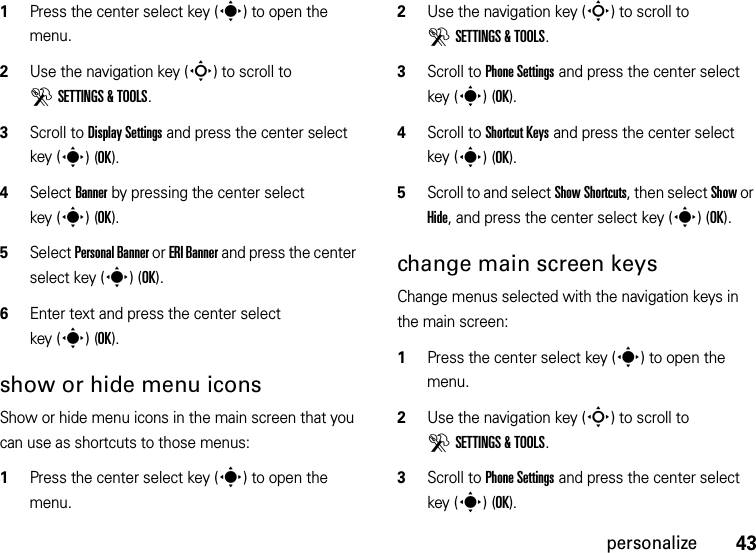 43personalize  1Press the center select key (s) to open the menu.2Use the navigation key (S) to scroll to DSETTINGS &amp; TOOLS.3Scroll to Display Settings and press the center select key (s)(OK).4Select Banner by pressing the center select key (s)(OK).5Select Personal Banner or ERI Banner and press the center select key (s)(OK).6Enter text and press the center select key (s)(OK).show or hide menu iconsShow or hide menu icons in the main screen that you can use as shortcuts to those menus:  1Press the center select key (s) to open the menu.2Use the navigation key (S) to scroll to DSETTINGS &amp; TOOLS.3Scroll to Phone Settings and press the center select key (s)(OK).4Scroll to Shortcut Keys and press the center select key (s)(OK).5Scroll to and select Show Shortcuts, then select Show or Hide, and press the center select key (s)(OK).change main screen keysChange menus selected with the navigation keys in the main screen:  1Press the center select key (s) to open the menu.2Use the navigation key (S) to scroll to DSETTINGS &amp; TOOLS.3Scroll to Phone Settings and press the center select key (s)(OK).