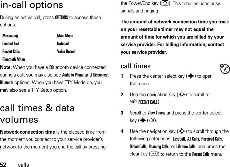 52callsin-call optionsDuring an active call, press OPTIONS to access these options:Note: When you have a Bluetooth device connected during a call, you may also see Audio to Phone and Disconnect Bluetooth options. When you have TTY Mode on, you may also see a TTY Setup option.call times &amp; data volumesNetwork connection time is the elapsed time from the moment you connect to your service provider’s network to the moment you end the call by pressing the Power/End key (O). This time includes busy signals and ringing.The amount of network connection time you track on your resettable timer may not equal the amount of time for which you are billed by your service provider. For billing information, contact your service provider.call times  1Press the center select key (s) to open the menu.2Use the navigation key (S) to scroll to ARECENT CALLS.3Scroll to View Timers and press the center select key (s)(OK).4Use the navigation key (S) to scroll through the following categories: Last Call, All Calls, Received Calls, Dialed Calls, Roaming Calls, or Lifetime Calls, and press the clear key (B) to return to the Recent Calls menu.Messaging Main MenuContact List NotepadRecent Calls Voice RecordBluetooth Menu