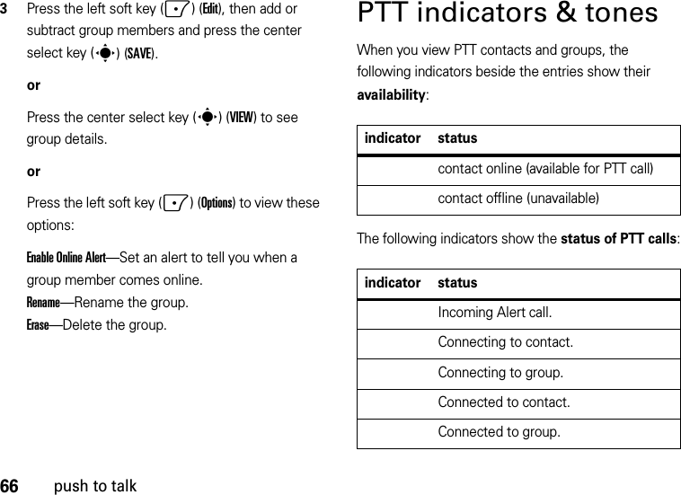 66push to talk3Press the left soft key (-)(Edit), then add or subtract group members and press the center select key (s)(SAVE).orPress the center select key (s)(VIEW) to see group details.orPress the left soft key (-)(Options) to view these options:Enable Online Alert—Set an alert to tell you when a group member comes online.Rename—Rename the group.Erase—Delete the group.PTT indicators &amp; tonesWhen you view PTT contacts and groups, the following indicators beside the entries show their availability:The following indicators show the status of PTT calls:indicator statuscontact online (available for PTT call)contact offline (unavailable)indicator statusIncoming Alert call.Connecting to contact.Connecting to group.Connected to contact.Connected to group.