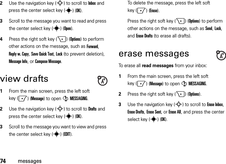 74messages2Use the navigation key (S) to scroll to Inbox and press the center select key (s)(OK).3Scroll to the message you want to read and press the center select key (s)(Open).4Press the right soft key (+)(Options) to perform other actions on the message, such as Forward, Reply w. Copy, Save Quick Text, Lock (to prevent deletion), Message Info, or Compose Message.view drafts  1From the main screen, press the left soft key (-)(Message) to open GMESSAGING.2Use the navigation key (S) to scroll to Drafts and press the center select key (s)(OK).3Scroll to the message you want to view and press the center select key (s)(EDIT).To delete the message, press the left soft key (-)(Erase).Press the right soft key (+)(Options) to perform other actions on the message, such as Send, Lock, and Erase Drafts (to erase all drafts).erase messagesTo erase all read messages from your inbox:  1From the main screen, press the left soft key (-)(Message) to open GMESSAGING.2Press the right soft key (+)(Options).3Use the navigation key (S) to scroll to Erase Inbox, Erase Drafts, Erase Sent, or Erase All, and press the center select key (s)(OK).