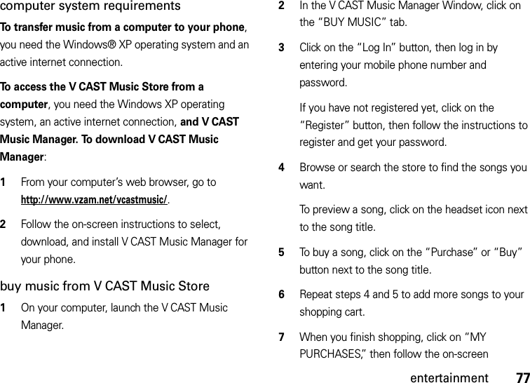 77entertainmentcomputer system requirementsTo transfer music from a computer to your phone, you need the Windows® XP operating system and an active internet connection.To access the V CAST Music Store from a computer, you need the Windows XP operating system, an active internet connection, and V CAST Music Manager. To download V CAST Music Manager:   1From your computer’s web browser, go to http://www.vzam.net/vcastmusic/.2Follow the on-screen instructions to select, download, and install V CAST Music Manager for your phone.buy music from V CAST Music Store  1On your computer, launch the V CAST Music Manager.2In the V CAST Music Manager Window, click on the “BUY MUSIC” tab.3Click on the “Log In” button, then log in by entering your mobile phone number and password.If you have not registered yet, click on the “Register” button, then follow the instructions to register and get your password.4Browse or search the store to find the songs you want.To preview a song, click on the headset icon next to the song title.5To buy a song, click on the “Purchase” or “Buy” button next to the song title.6Repeat steps 4 and 5 to add more songs to your shopping cart.7When you finish shopping, click on “MY PURCHASES,” then follow the on-screen 