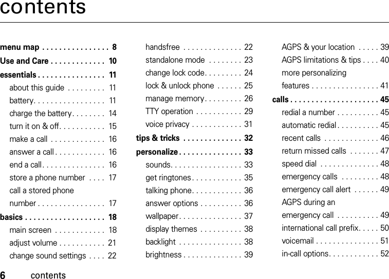 6contentscontentsmenu map . . . . . . . . . . . . . . . .  8Use and Care . . . . . . . . . . . . .  10essentials . . . . . . . . . . . . . . . .  11about this guide  . . . . . . . . .  11battery. . . . . . . . . . . . . . . . .  11charge the battery. . . . . . . .  14turn it on &amp; off. . . . . . . . . . .  15make a call  . . . . . . . . . . . . .  16answer a call . . . . . . . . . . . .  16end a call. . . . . . . . . . . . . . .  16store a phone number  . . . .  17call a stored phone number . . . . . . . . . . . . . . . .  17basics . . . . . . . . . . . . . . . . . . .  18main screen  . . . . . . . . . . . .  18adjust volume . . . . . . . . . . .  21change sound settings  . . . .  22handsfree  . . . . . . . . . . . . . .  22standalone mode  . . . . . . . . 23change lock code. . . . . . . . .  24lock &amp; unlock phone  . . . . . .  25manage memory. . . . . . . . .  26TTY operation  . . . . . . . . . . .  29voice privacy . . . . . . . . . . . . 31tips &amp; tricks  . . . . . . . . . . . . . . 32personalize . . . . . . . . . . . . . . . 33sounds. . . . . . . . . . . . . . . . . 33get ringtones . . . . . . . . . . . .  35talking phone. . . . . . . . . . . .  36answer options . . . . . . . . . .  36wallpaper. . . . . . . . . . . . . . . 37display themes . . . . . . . . . .  38backlight  . . . . . . . . . . . . . . .  38brightness . . . . . . . . . . . . . . 39AGPS &amp; your location  . . . . . 39AGPS limitations &amp; tips . . . . 40more personalizing features . . . . . . . . . . . . . . . . 41calls . . . . . . . . . . . . . . . . . . . . . 45redial a number . . . . . . . . . . 45automatic redial . . . . . . . . . . 45recent calls  . . . . . . . . . . . . . 46return missed calls  . . . . . . . 47speed dial  . . . . . . . . . . . . . . 48emergency calls  . . . . . . . . . 48emergency call alert  . . . . . . 49AGPS during an emergency call  . . . . . . . . . . 49international call prefix. . . . . 50voicemail . . . . . . . . . . . . . . . 51in-call options. . . . . . . . . . . . 52