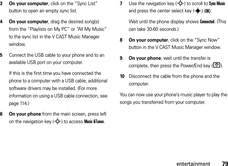 79entertainment3 On your computer, click on the “Sync List” button to open an empty sync list.4On your computer, drag the desired song(s) from the “Playlists on My PC” or “All My Music” to the sync list in the V CAST Music Manager window.5Connect the USB cable to your phone and to an available USB port on your computer.If this is the first time you have connected the phone to a computer with a USB cable, additional software drivers may be installed. (For more information on using a USB cable connection, see page 114.)6 On your phone from the main screen, press left on the navigation key (S) to access Music &amp;Tones.7Use the navigation key (S) to scroll to Sync Music and press the center select key (s)(OK).Wait until the phone display shows Connected. (This can take 30-60 seconds.)8 On your computer, click on the “Sync Now” button in the V CAST Music Manager window.9 On your phone, wait until the transfer is complete, then press the Power/End key (O).10Disconnect the cable from the phone and the computer.You can now use your phone’s music player to play the songs you transferred from your computer.