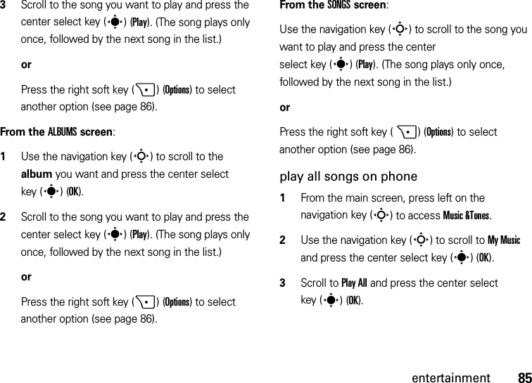 85entertainment3Scroll to the song you want to play and press the center select key (s)(Play). (The song plays only once, followed by the next song in the list.)orPress the right soft key (+)(Options) to select another option (see page 86).From the ALBUMS screen:  1Use the navigation key (S) to scroll to the album you want and press the center select key (s)(OK).2Scroll to the song you want to play and press the center select key (s)(Play). (The song plays only once, followed by the next song in the list.)orPress the right soft key (+)(Options) to select another option (see page 86).From the SONGS screen:Use the navigation key (S) to scroll to the song you want to play and press the center select key (s)(Play). (The song plays only once, followed by the next song in the list.)orPress the right soft key (+)(Options) to select another option (see page 86).play all songs on phone  1From the main screen, press left on the navigation key (S) to access Music &amp;Tones.2Use the navigation key (S) to scroll to My Music and press the center select key (s)(OK).3Scroll to Play All and press the center select key (s)(OK). 