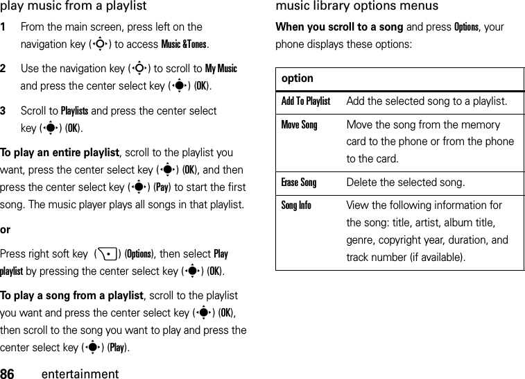 86entertainmentplay music from a playlist  1From the main screen, press left on the navigation key (S) to access Music &amp;Tones.2Use the navigation key (S) to scroll to My Music and press the center select key (s)(OK).3Scroll to Playlists and press the center select key (s)(OK).To play an entire playlist, scroll to the playlist you want, press the center select key (s)(OK), and then press the center select key (s)(Pay) to start the first song. The music player plays all songs in that playlist.or Press right soft key  (+)(Options), then select Play playlist by pressing the center select key (s)(OK).To play a song from a playlist, scroll to the playlist you want and press the center select key (s)(OK), then scroll to the song you want to play and press the center select key (s)(Play).music library options menusWhen you scroll to a song and press Options, your phone displays these options:optionAdd To PlaylistAdd the selected song to a playlist.Move SongMove the song from the memory card to the phone or from the phone to the card.Erase SongDelete the selected song.Song InfoView the following information for the song: title, artist, album title, genre, copyright year, duration, and track number (if available).