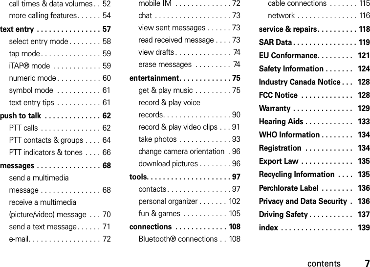 contents7call times &amp; data volumes . . 52more calling features. . . . . .  54text entry  . . . . . . . . . . . . . . . . 57select entry mode . . . . . . . . 58tap mode. . . . . . . . . . . . . . . 59iTAP® mode  . . . . . . . . . . . . 59numeric mode . . . . . . . . . . . 60symbol mode  . . . . . . . . . . .  61text entry tips  . . . . . . . . . . . 61push to talk  . . . . . . . . . . . . . . 62PTT calls  . . . . . . . . . . . . . . . 62PTT contacts &amp; groups . . . .  64PTT indicators &amp; tones  . . . .  66messages . . . . . . . . . . . . . . . .  68send a multimedia message . . . . . . . . . . . . . . .  68receive a multimedia (picture/video) message  . . . 70send a text message. . . . . .  71e-mail. . . . . . . . . . . . . . . . . . 72mobile IM  . . . . . . . . . . . . . . 72chat . . . . . . . . . . . . . . . . . . . 73view sent messages . . . . . . 73read received message . . . . 73view drafts . . . . . . . . . . . . . .  74erase messages  . . . . . . . . .  74entertainment. . . . . . . . . . . . . 75get &amp; play music . . . . . . . . . 75record &amp; play voice records. . . . . . . . . . . . . . . . . 90record &amp; play video clips . . . 91take photos . . . . . . . . . . . . . 93change camera orientation  . 96download pictures . . . . . . . . 96tools. . . . . . . . . . . . . . . . . . . . . 97contacts. . . . . . . . . . . . . . . . 97personal organizer . . . . . . . 102fun &amp; games  . . . . . . . . . . . 105connections  . . . . . . . . . . . . . 108Bluetooth® connections . . 108cable connections  . . . . . . . 115network . . . . . . . . . . . . . . . 116service &amp; repairs. . . . . . . . . . 118SAR Data . . . . . . . . . . . . . . . . 119EU Conformance. . . . . . . . .   121Safety Information . . . . . . .   124Industry Canada Notice . . .   128FCC Notice  . . . . . . . . . . . . .   128Warranty . . . . . . . . . . . . . . .   129Hearing Aids . . . . . . . . . . . .   133WHO Information . . . . . . . .   134Registration  . . . . . . . . . . . .   134Export Law  . . . . . . . . . . . . .   135Recycling Information  . . . .   135Perchlorate Label . . . . . . . .   136Privacy and Data Security  .   136Driving Safety . . . . . . . . . . .   137index  . . . . . . . . . . . . . . . . . .   139
