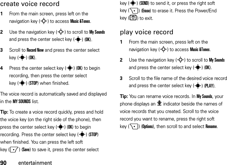 90entertainmentcreate voice record  1From the main screen, press left on the navigation key (S) to access Music &amp;Tones.2Use the navigation key (S) to scroll to My Sounds and press the center select key (s)(OK).3Scroll to Record New and press the center select key (s)(OK).4Press the center select key (s) (OK) to begin recording, then press the center select key (s)(STOP) when finished.The voice record is automatically saved and displayed in the MY SOUNDS list. Tip: To create a voice record quickly, press and hold the voice key (on the right side of the phone), then press the center select key (s)(OK) to begin recording. Press the center select key (s)(STOP) when finished. You can press the left soft key (-)(Save) to save it, press the center select key (s)(SEND) to send it, or press the right soft key (+)(Erase) to erase it. Press the Power/End key (O) to exit.play voice record  1From the main screen, press left on the navigation key (S) to access Music &amp;Tones.2Use the navigation key (S) to scroll to My Sounds and press the center select key (s)(OK).3Scroll to the file name of the desired voice record and press the center select key (s)(PLAY).Tip: You can rename voice records. In My Sounds, your phone displays an æ indicator beside the names of voice records that you created. Scroll to the voice record you want to rename, press the right soft key (+)(Options), then scroll to and select Rename.