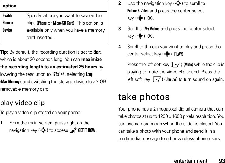 93entertainmentTip: By default, the recording duration is set to Short, which is about 30 seconds long. You can maximize the recording length to an estimated 25 hours by lowering the resolution to 176x144, selecting Long (Max Memory), and switching the storage device to a 2 GB removable memory card.play video clipTo play a video clip stored on your phone:  1From the main screen, press right on the navigation key (S) to access BGETITNOW.2Use the navigation key (S) to scroll to Picture &amp; Video and press the center select key (s)(OK).3Scroll to My Videos and press the center select key (s)(OK).4Scroll to the clip you want to play and press the center select key (s)(PLAY).Press the left soft key (-)(Mute) while the clip is playing to mute the video clip sound. Press the left soft key (-)(Unmute) to turn sound on again.take photosYour phone has a 2 megapixel digital camera that can take photos at up to 1200 x 1600 pixels resolution. You can use camera mode when the slider is closed. You can take a photo with your phone and send it in a multimedia message to other wireless phone users.Switch Storage DeviceSpecify where you want to save video clips (Phone or Micro-SD Card). This option is available only when you have a memory card inserted.option